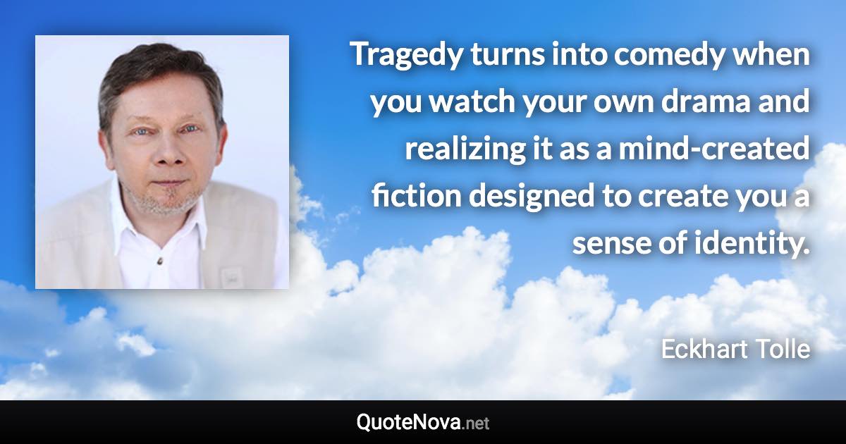 Tragedy turns into comedy when you watch your own drama and realizing it as a mind-created fiction designed to create you a sense of identity. - Eckhart Tolle quote