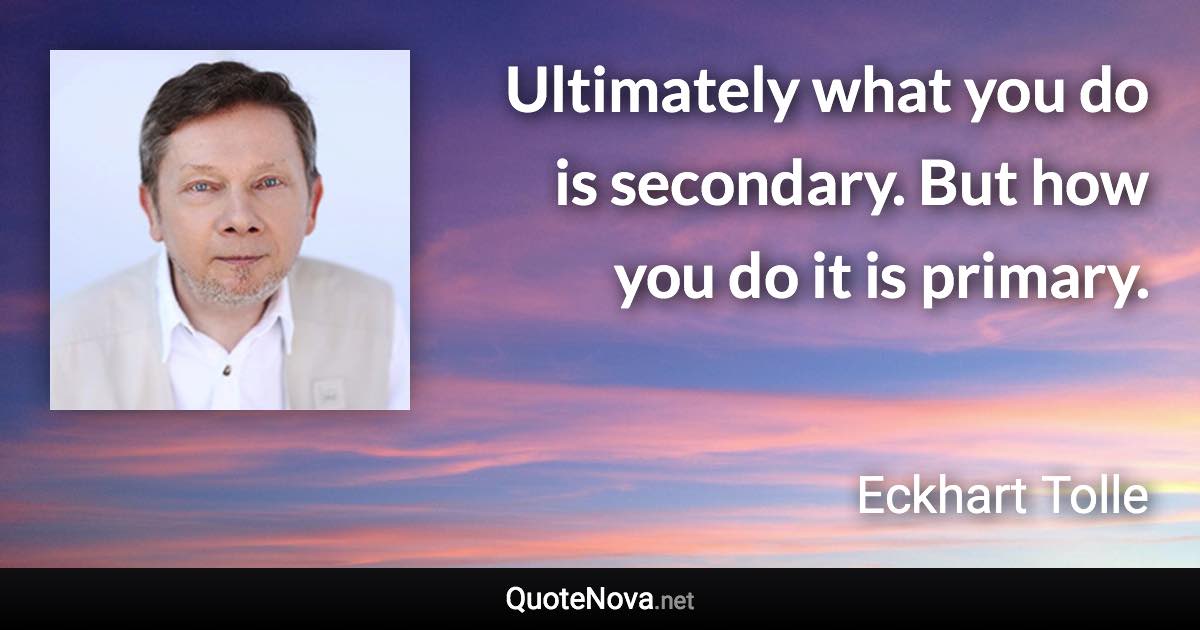 Ultimately what you do is secondary. But how you do it is primary. - Eckhart Tolle quote