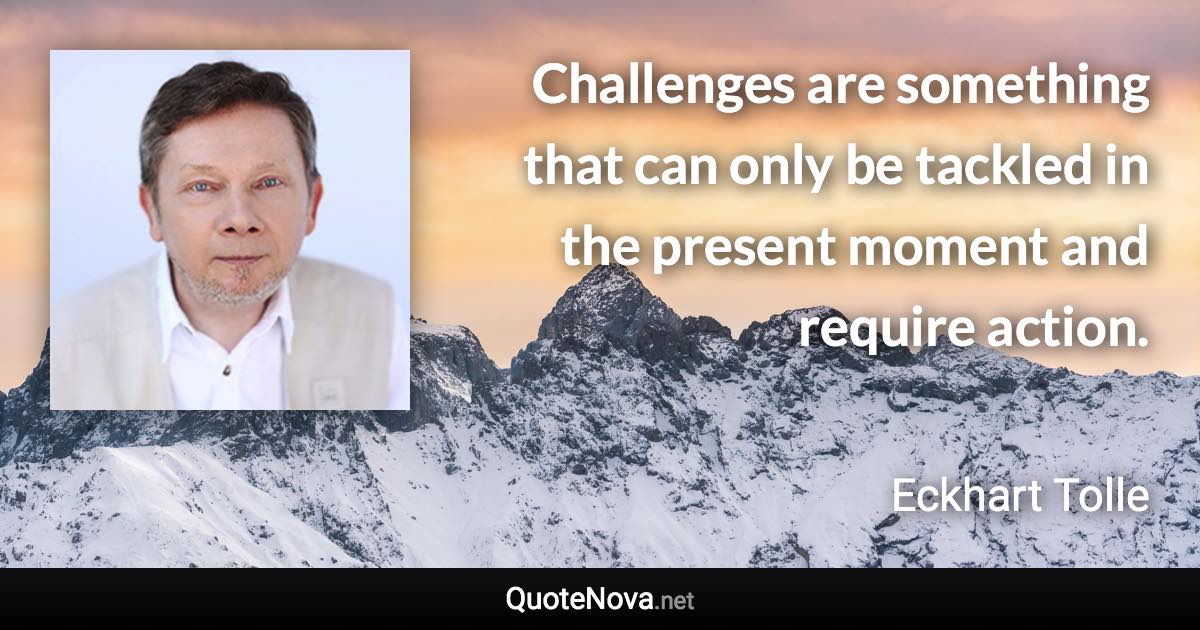 Challenges are something that can only be tackled in the present moment and require action. - Eckhart Tolle quote