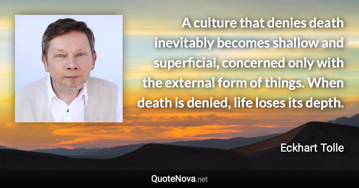 A culture that denies death inevitably becomes shallow and superficial, concerned only with the external form of things. When death is denied, life loses its depth. - Eckhart Tolle quote