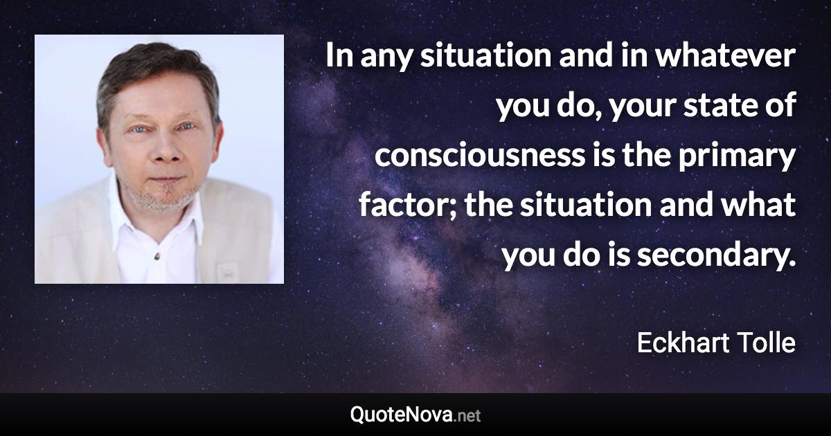 In any situation and in whatever you do, your state of consciousness is the primary factor; the situation and what you do is secondary. - Eckhart Tolle quote