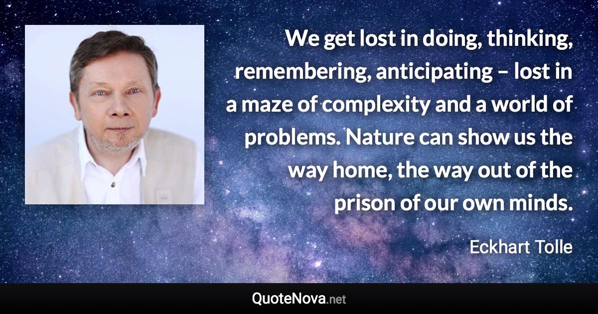 We get lost in doing, thinking, remembering, anticipating – lost in a maze of complexity and a world of problems. Nature can show us the way home, the way out of the prison of our own minds. - Eckhart Tolle quote