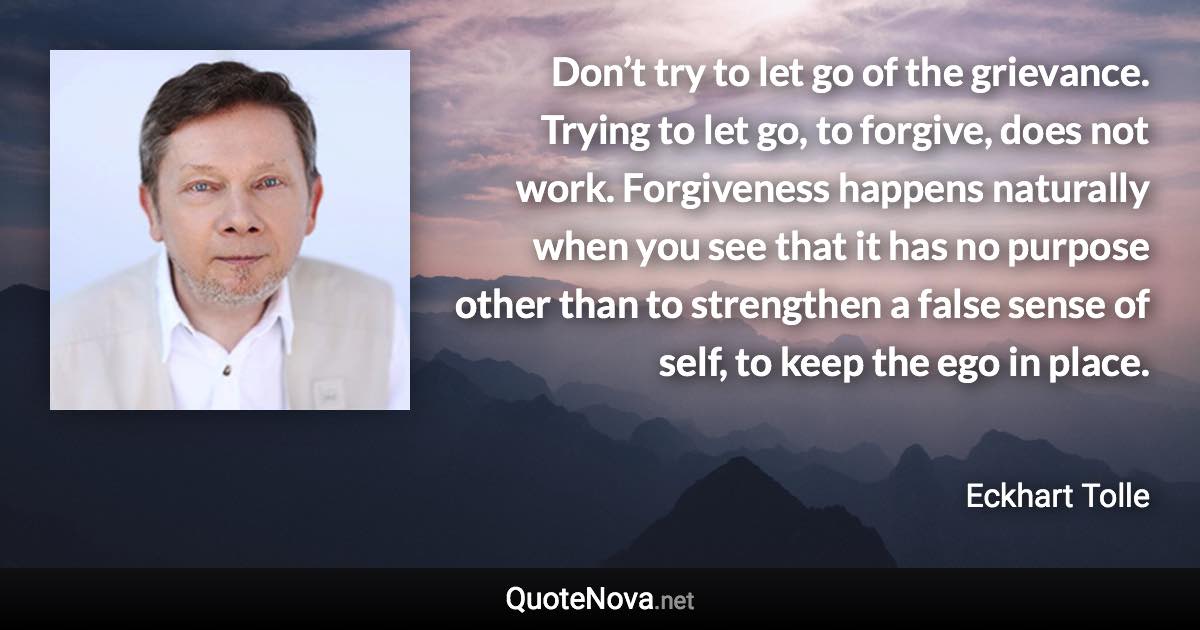 Don’t try to let go of the grievance. Trying to let go, to forgive, does not work. Forgiveness happens naturally when you see that it has no purpose other than to strengthen a false sense of self, to keep the ego in place. - Eckhart Tolle quote