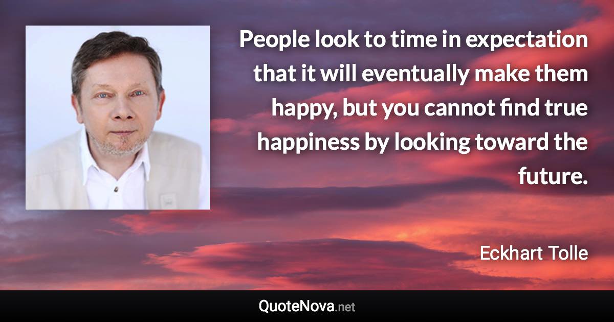 People look to time in expectation that it will eventually make them happy, but you cannot find true happiness by looking toward the future. - Eckhart Tolle quote