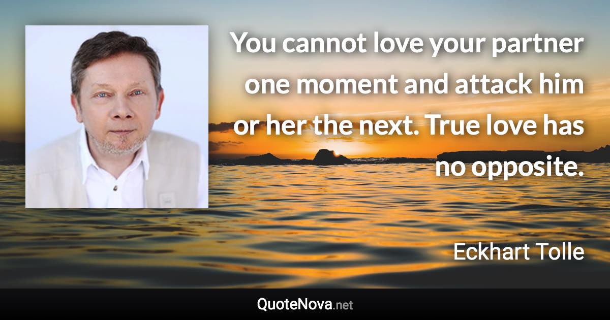 You cannot love your partner one moment and attack him or her the next. True love has no opposite. - Eckhart Tolle quote