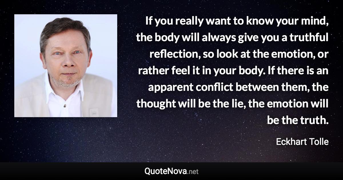 If you really want to know your mind, the body will always give you a truthful reflection, so look at the emotion, or rather feel it in your body. If there is an apparent conflict between them, the thought will be the lie, the emotion will be the truth. - Eckhart Tolle quote