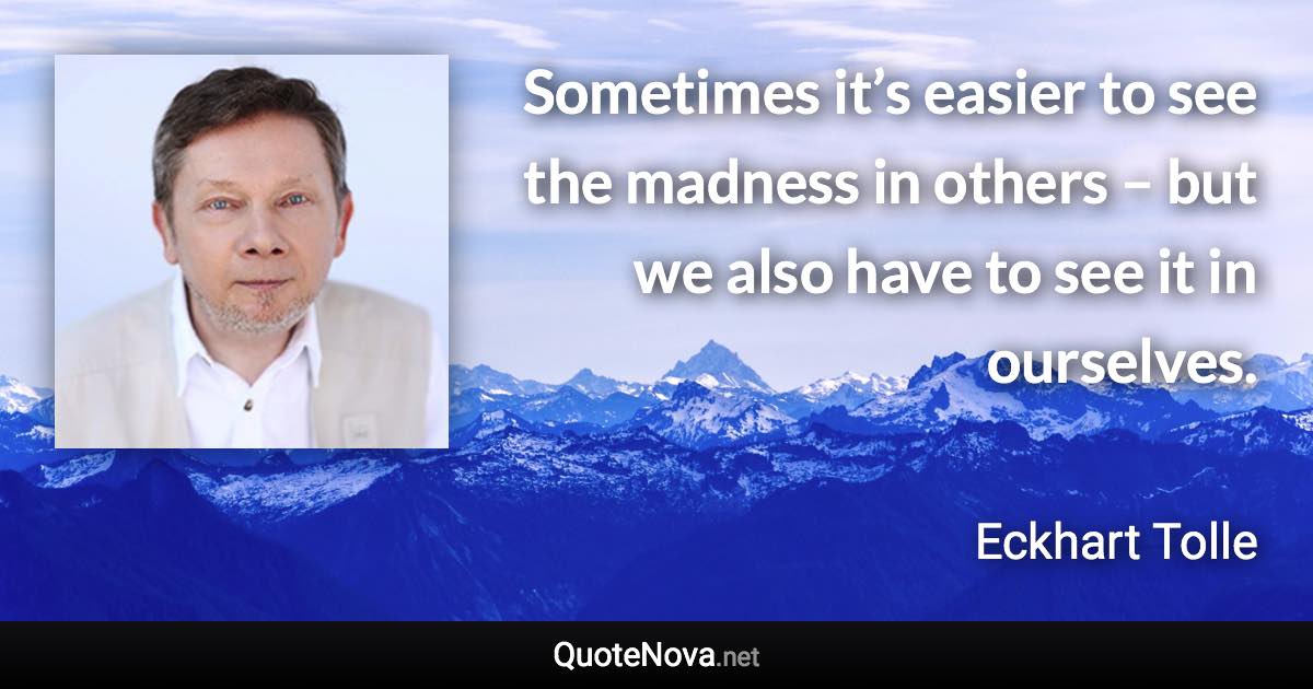 Sometimes it’s easier to see the madness in others – but we also have to see it in ourselves. - Eckhart Tolle quote