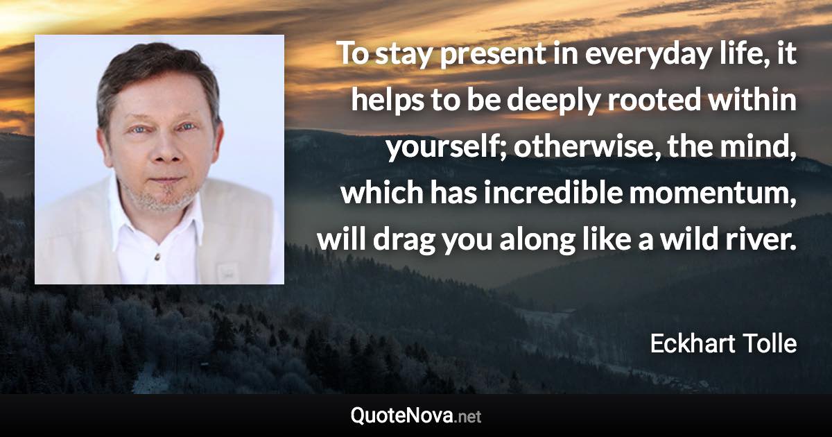 To stay present in everyday life, it helps to be deeply rooted within yourself; otherwise, the mind, which has incredible momentum, will drag you along like a wild river. - Eckhart Tolle quote