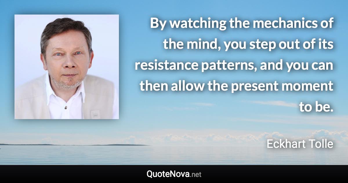 By watching the mechanics of the mind, you step out of its resistance patterns, and you can then allow the present moment to be. - Eckhart Tolle quote