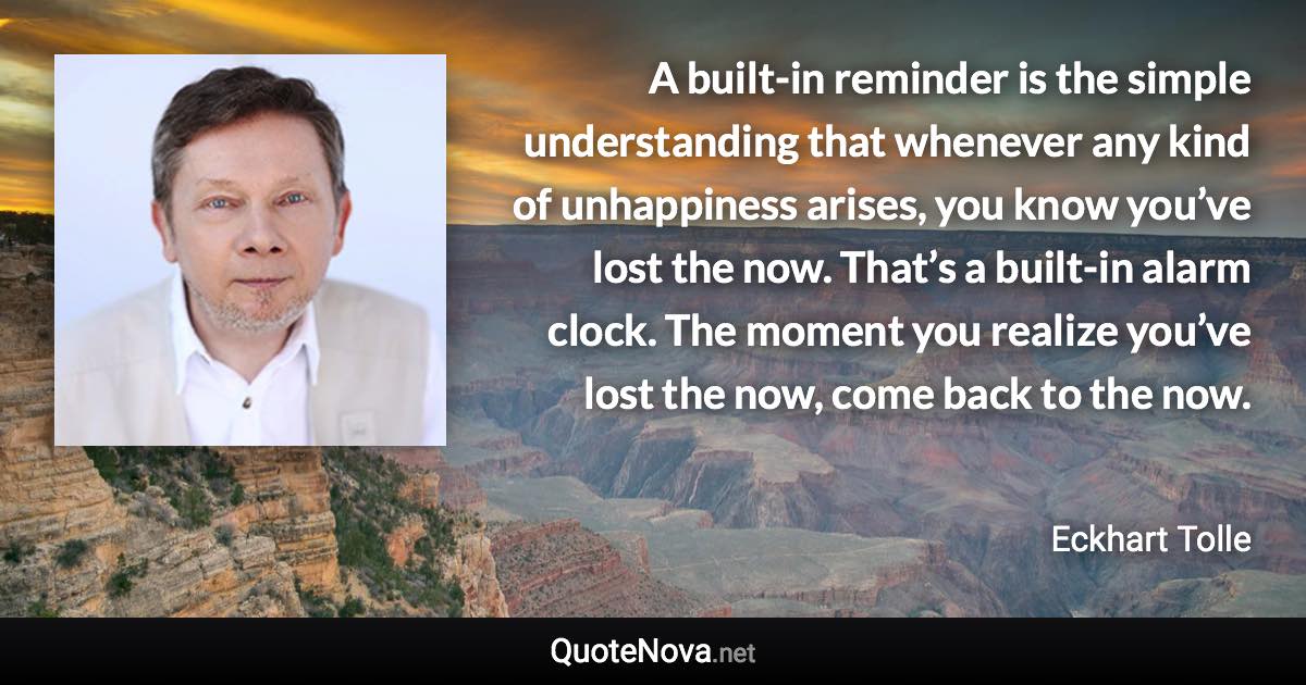 A built-in reminder is the simple understanding that whenever any kind of unhappiness arises, you know you’ve lost the now. That’s a built-in alarm clock. The moment you realize you’ve lost the now, come back to the now. - Eckhart Tolle quote