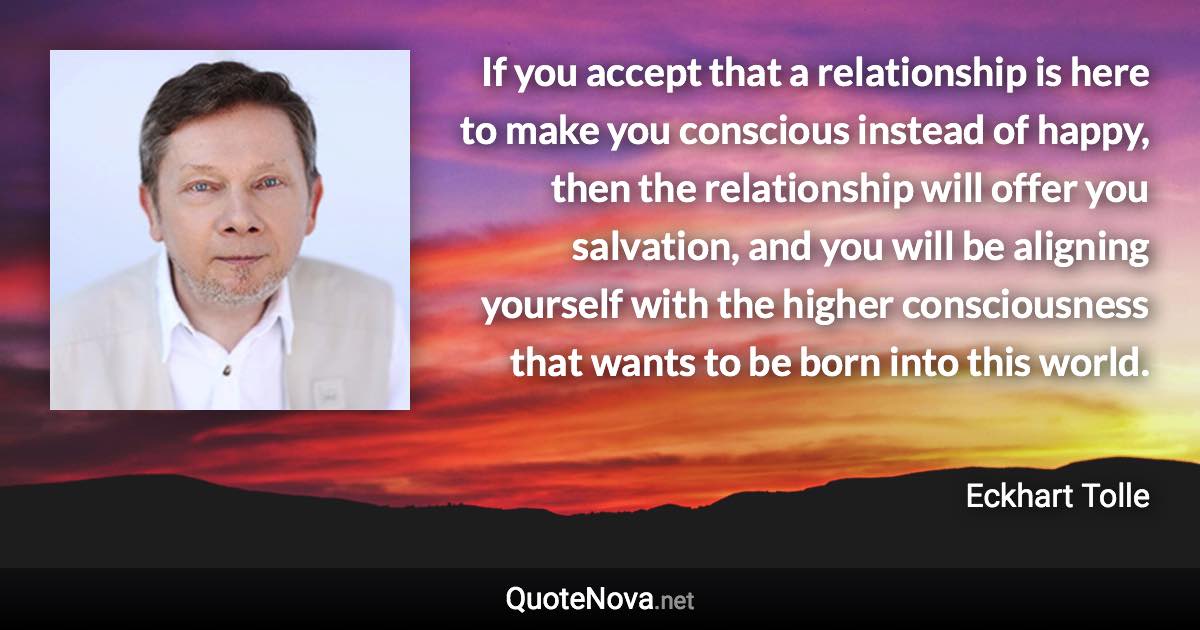 If you accept that a relationship is here to make you conscious instead of happy, then the relationship will offer you salvation, and you will be aligning yourself with the higher consciousness that wants to be born into this world. - Eckhart Tolle quote