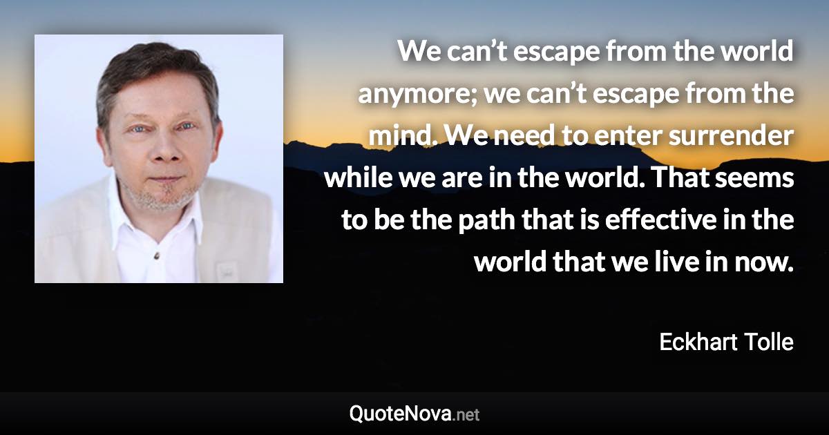 We can’t escape from the world anymore; we can’t escape from the mind. We need to enter surrender while we are in the world. That seems to be the path that is effective in the world that we live in now. - Eckhart Tolle quote