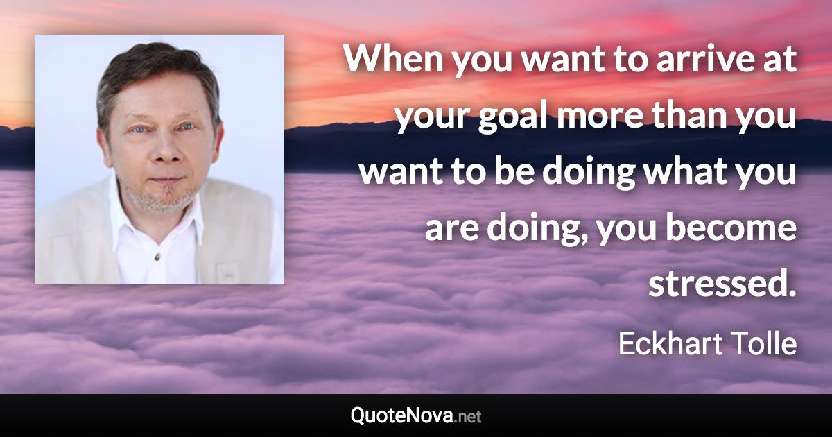 When you want to arrive at your goal more than you want to be doing what you are doing, you become stressed. - Eckhart Tolle quote