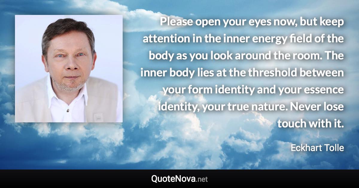 Please open your eyes now, but keep attention in the inner energy field of the body as you look around the room. The inner body lies at the threshold between your form identity and your essence identity, your true nature. Never lose touch with it. - Eckhart Tolle quote