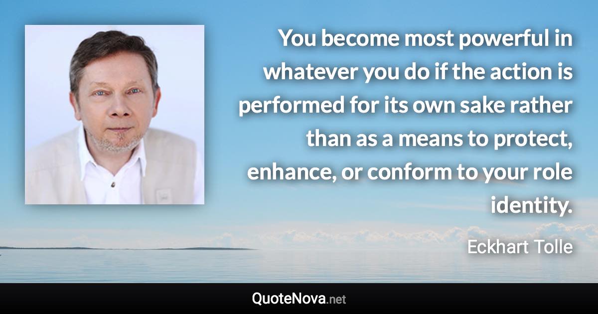 You become most powerful in whatever you do if the action is performed for its own sake rather than as a means to protect, enhance, or conform to your role identity. - Eckhart Tolle quote