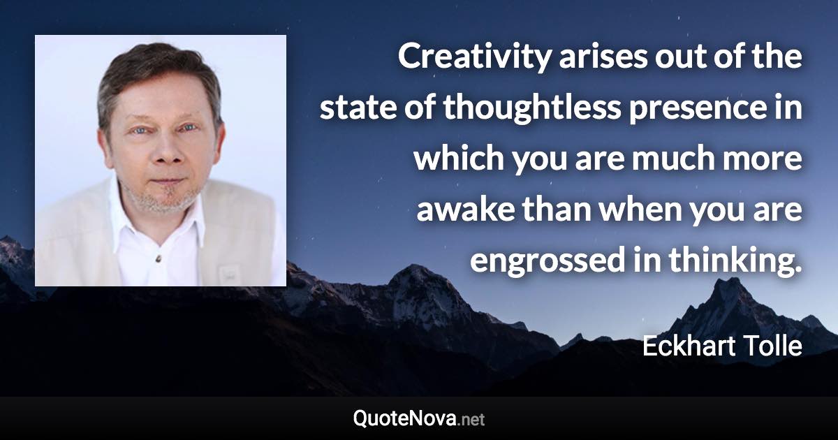 Creativity arises out of the state of thoughtless presence in which you are much more awake than when you are engrossed in thinking. - Eckhart Tolle quote