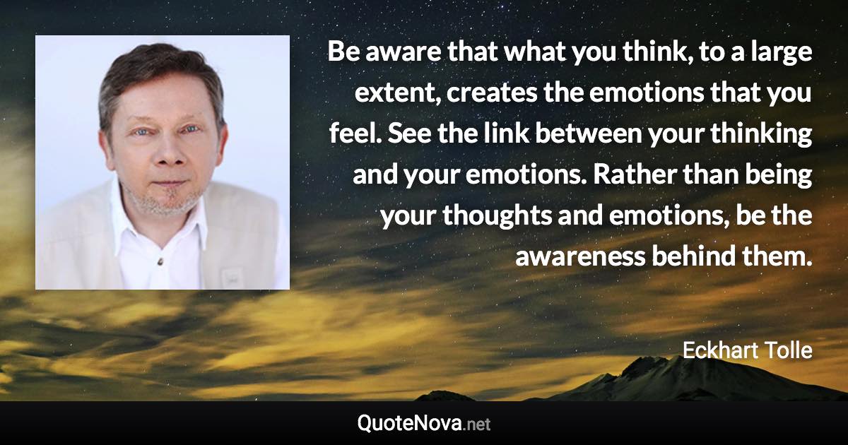 Be aware that what you think, to a large extent, creates the emotions that you feel. See the link between your thinking and your emotions. Rather than being your thoughts and emotions, be the awareness behind them. - Eckhart Tolle quote