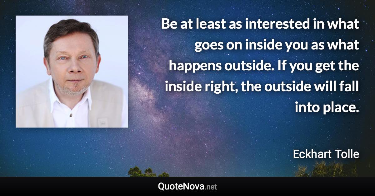 Be at least as interested in what goes on inside you as what happens outside. If you get the inside right, the outside will fall into place. - Eckhart Tolle quote