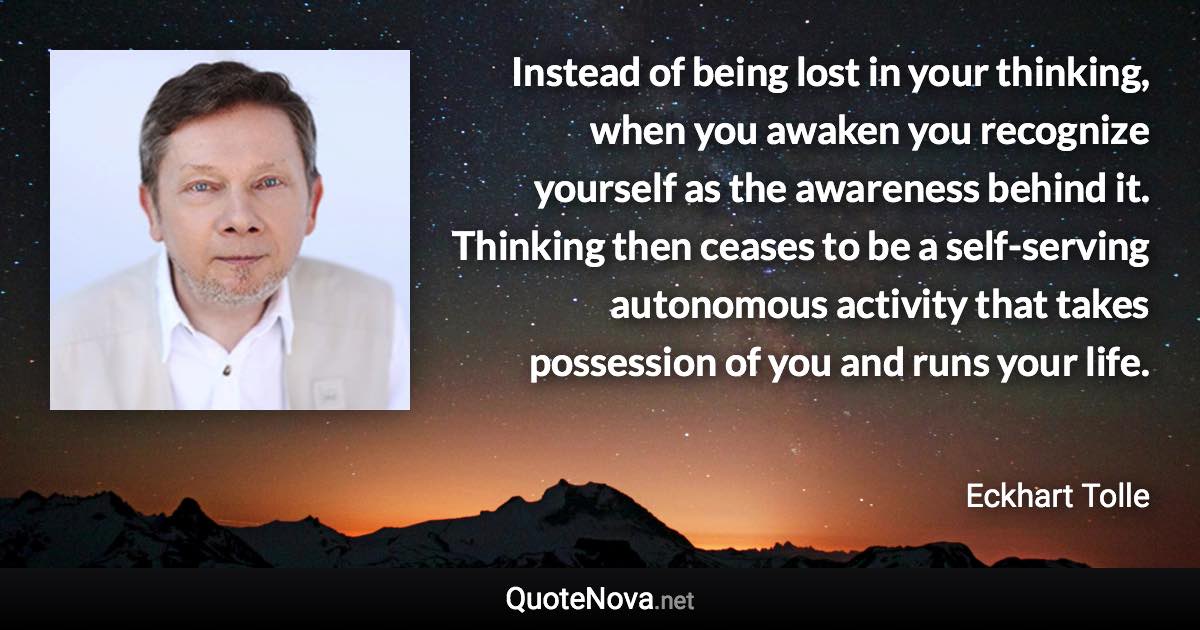 Instead of being lost in your thinking, when you awaken you recognize yourself as the awareness behind it. Thinking then ceases to be a self-serving autonomous activity that takes possession of you and runs your life. - Eckhart Tolle quote