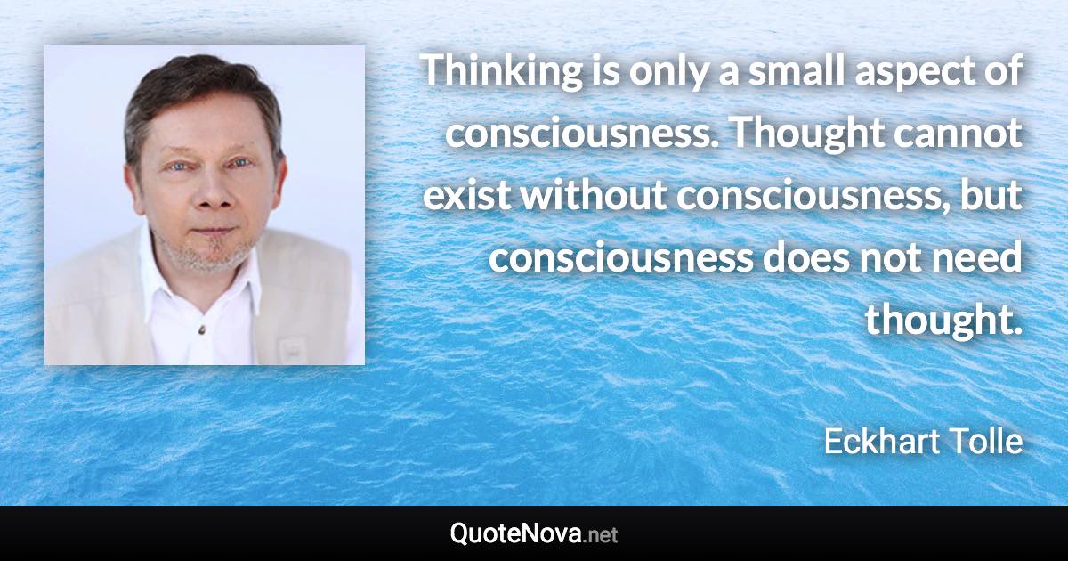 Thinking is only a small aspect of consciousness. Thought cannot exist without consciousness, but consciousness does not need thought. - Eckhart Tolle quote