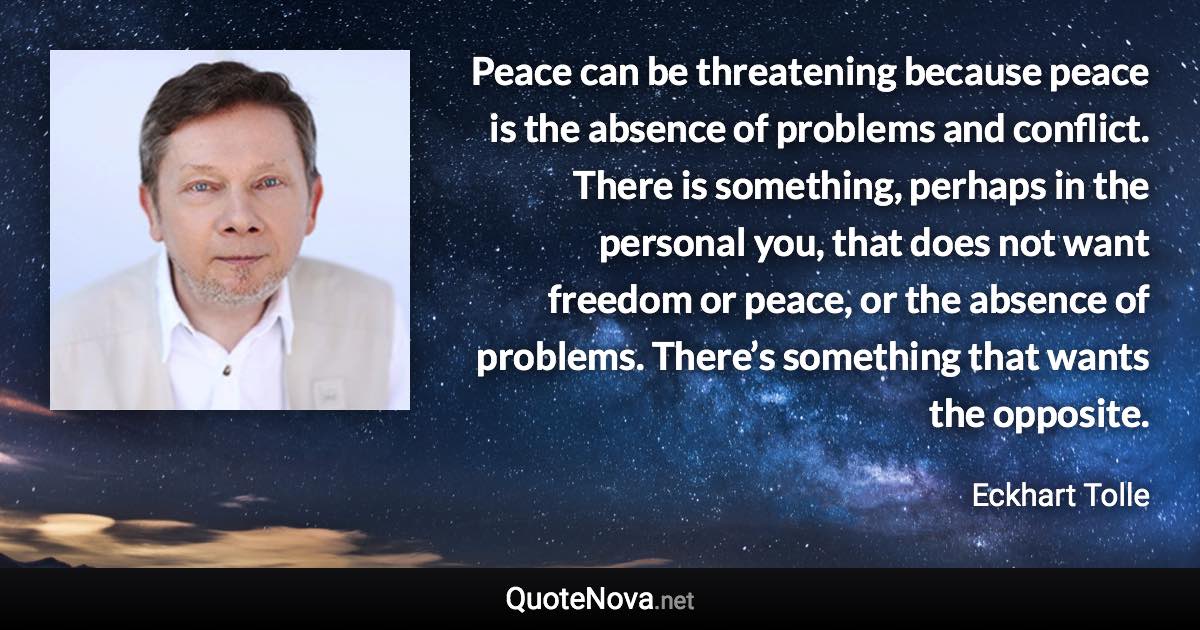 Peace can be threatening because peace is the absence of problems and conflict. There is something, perhaps in the personal you, that does not want freedom or peace, or the absence of problems. There’s something that wants the opposite. - Eckhart Tolle quote