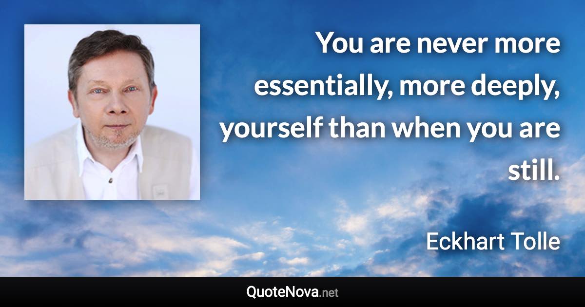 You are never more essentially, more deeply, yourself than when you are still. - Eckhart Tolle quote