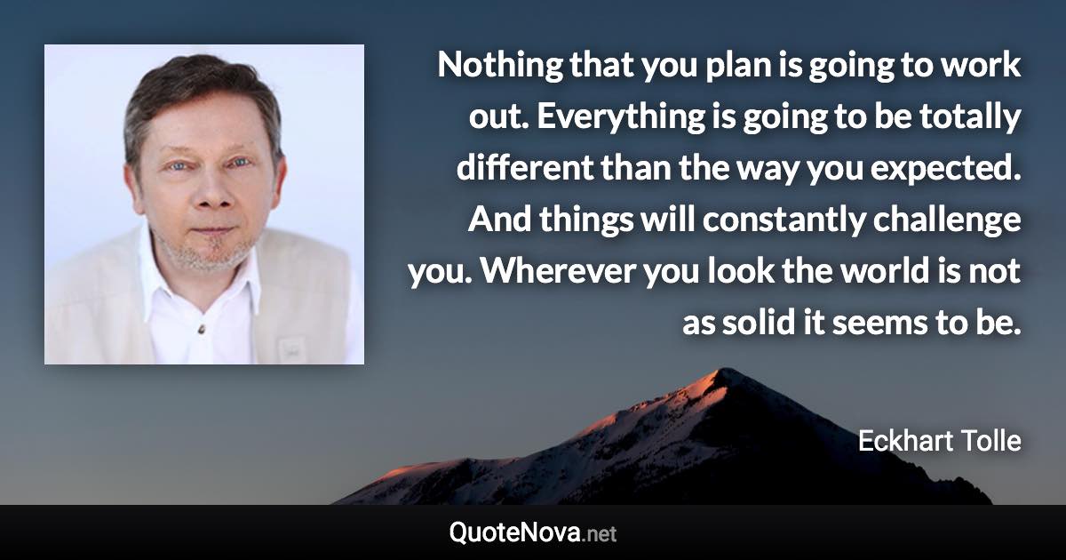 Nothing that you plan is going to work out. Everything is going to be totally different than the way you expected. And things will constantly challenge you. Wherever you look the world is not as solid it seems to be. - Eckhart Tolle quote