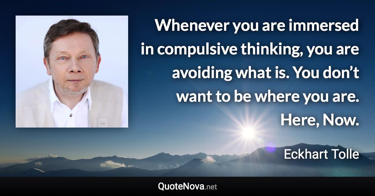 Whenever you are immersed in compulsive thinking, you are avoiding what is. You don’t want to be where you are. Here, Now. - Eckhart Tolle quote