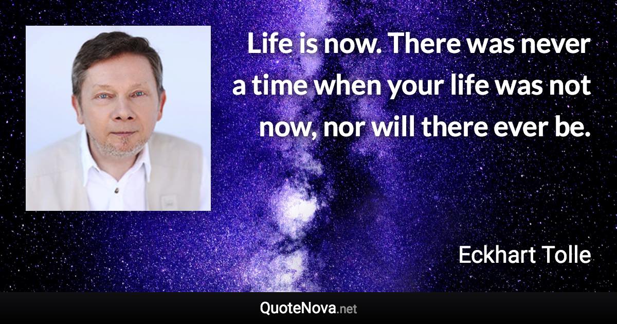 Life is now. There was never a time when your life was not now, nor will there ever be. - Eckhart Tolle quote