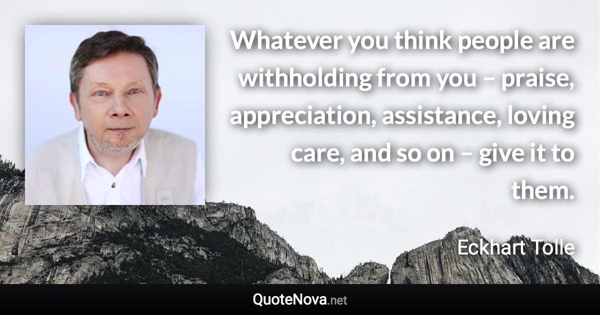 Whatever you think people are withholding from you – praise, appreciation, assistance, loving care, and so on – give it to them. - Eckhart Tolle quote