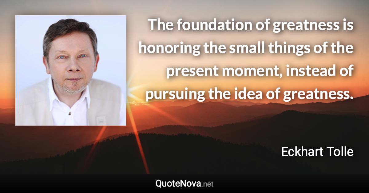 The foundation of greatness is honoring the small things of the present moment, instead of pursuing the idea of greatness. - Eckhart Tolle quote