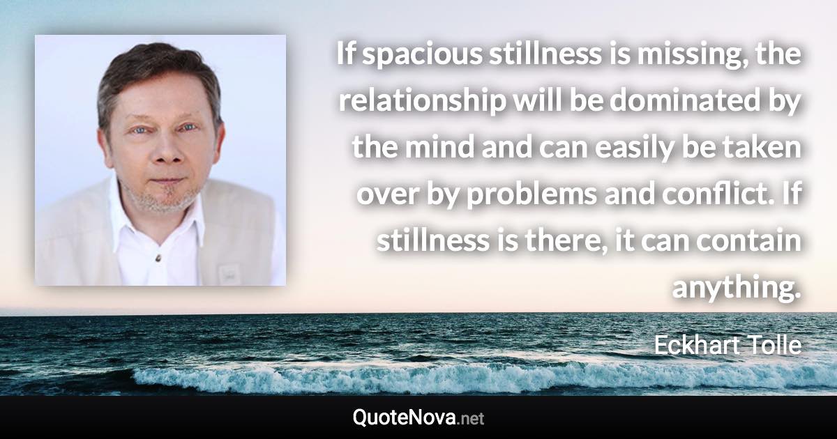 If spacious stillness is missing, the relationship will be dominated by the mind and can easily be taken over by problems and conflict. If stillness is there, it can contain anything. - Eckhart Tolle quote