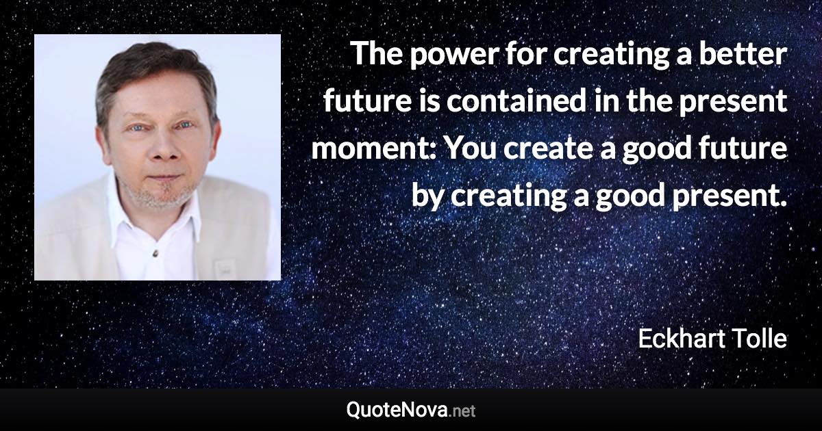 The power for creating a better future is contained in the present moment: You create a good future by creating a good present. - Eckhart Tolle quote