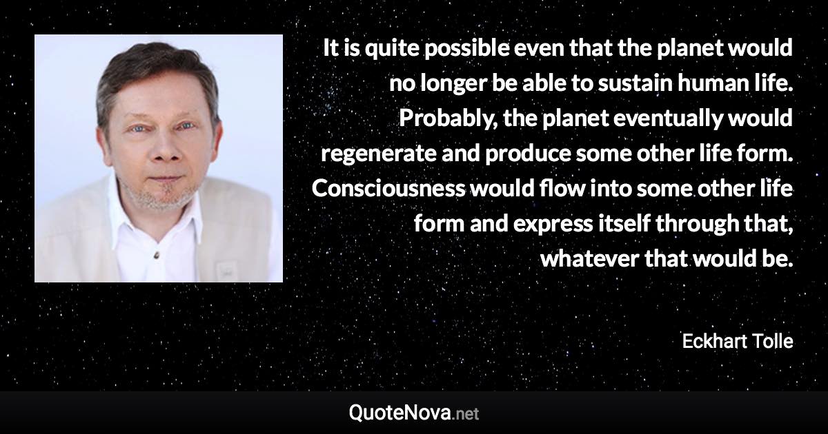 It is quite possible even that the planet would no longer be able to sustain human life. Probably, the planet eventually would regenerate and produce some other life form. Consciousness would flow into some other life form and express itself through that, whatever that would be. - Eckhart Tolle quote