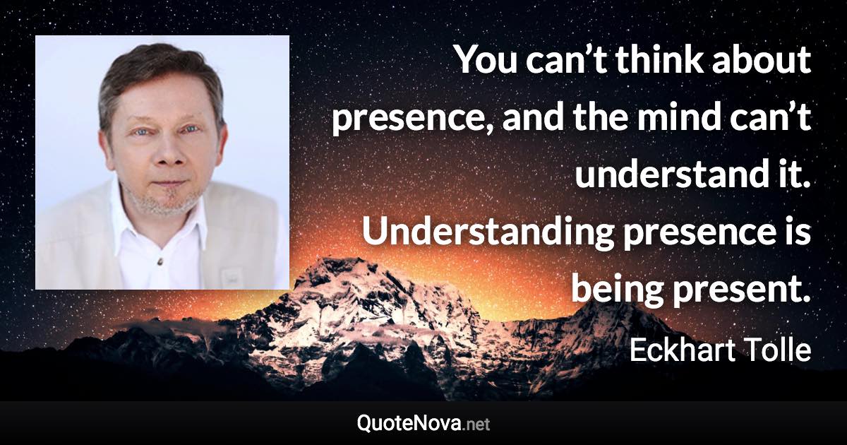 You can’t think about presence, and the mind can’t understand it. Understanding presence is being present. - Eckhart Tolle quote