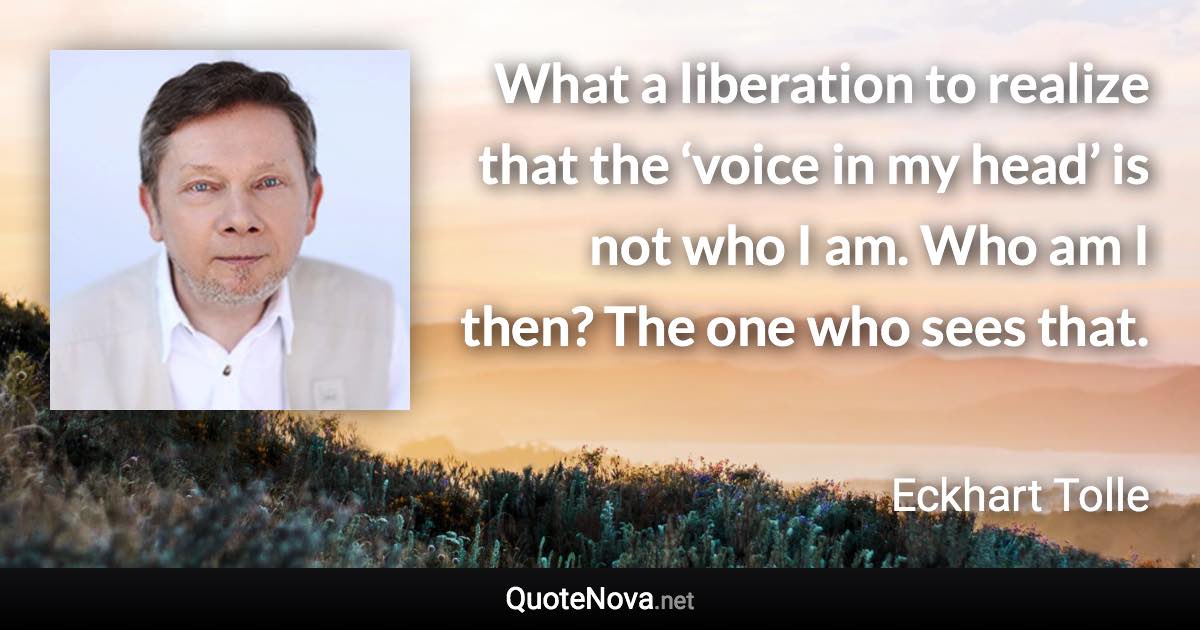 What a liberation to realize that the ‘voice in my head’ is not who I am. Who am I then? The one who sees that. - Eckhart Tolle quote