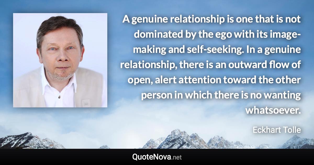 A genuine relationship is one that is not dominated by the ego with its image-making and self-seeking. In a genuine relationship, there is an outward flow of open, alert attention toward the other person in which there is no wanting whatsoever. - Eckhart Tolle quote