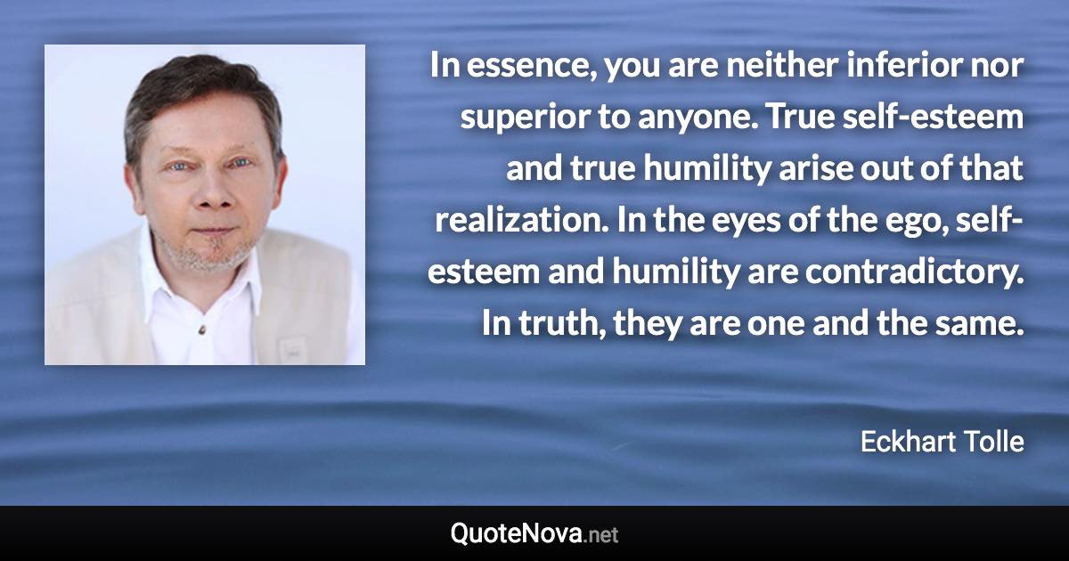 In essence, you are neither inferior nor superior to anyone. True self-esteem and true humility arise out of that realization. In the eyes of the ego, self-esteem and humility are contradictory. In truth, they are one and the same. - Eckhart Tolle quote