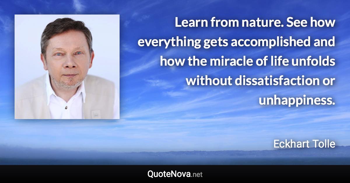 Learn from nature. See how everything gets accomplished and how the miracle of life unfolds without dissatisfaction or unhappiness. - Eckhart Tolle quote