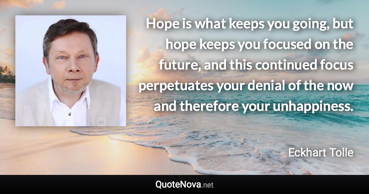 Hope is what keeps you going, but hope keeps you focused on the future, and this continued focus perpetuates your denial of the now and therefore your unhappiness. - Eckhart Tolle quote