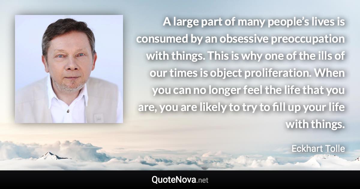 A large part of many people’s lives is consumed by an obsessive preoccupation with things. This is why one of the ills of our times is object proliferation. When you can no longer feel the life that you are, you are likely to try to fill up your life with things. - Eckhart Tolle quote