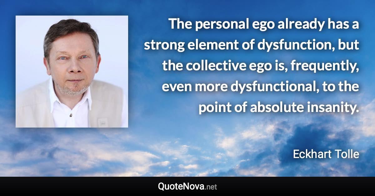 The personal ego already has a strong element of dysfunction, but the collective ego is, frequently, even more dysfunctional, to the point of absolute insanity. - Eckhart Tolle quote