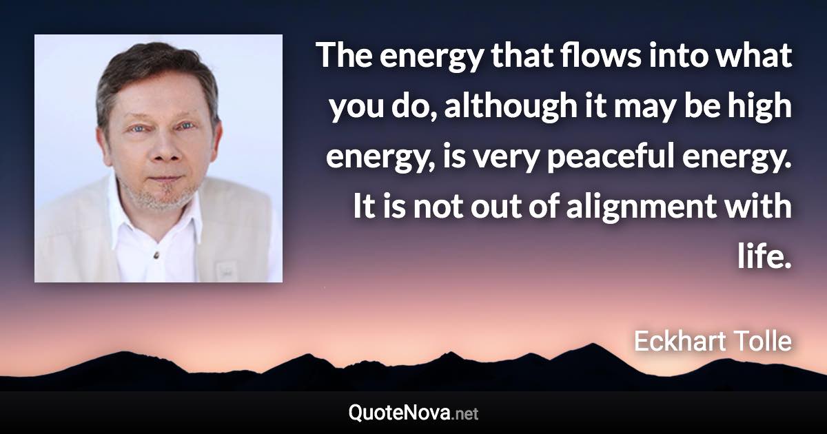 The energy that flows into what you do, although it may be high energy, is very peaceful energy. It is not out of alignment with life. - Eckhart Tolle quote