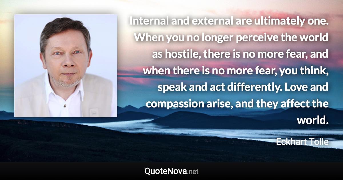 Internal and external are ultimately one. When you no longer perceive the world as hostile, there is no more fear, and when there is no more fear, you think, speak and act differently. Love and compassion arise, and they affect the world. - Eckhart Tolle quote