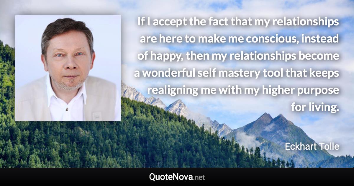 If I accept the fact that my relationships are here to make me conscious, instead of happy, then my relationships become a wonderful self mastery tool that keeps realigning me with my higher purpose for living. - Eckhart Tolle quote