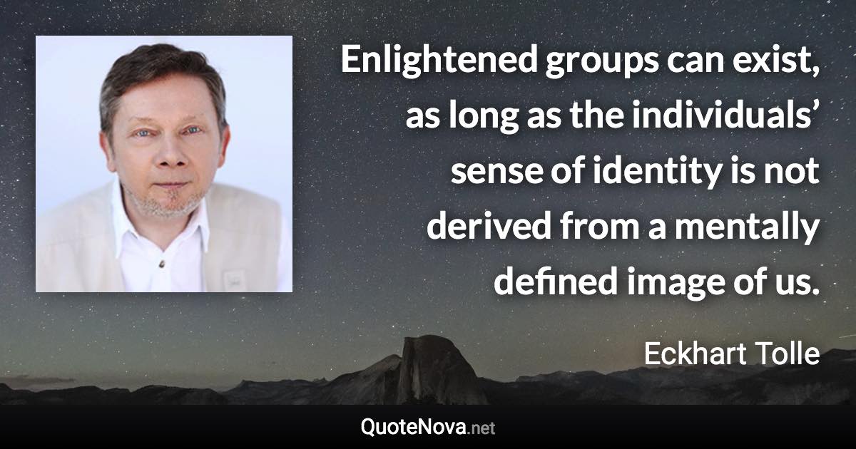 Enlightened groups can exist, as long as the individuals’ sense of identity is not derived from a mentally defined image of us. - Eckhart Tolle quote