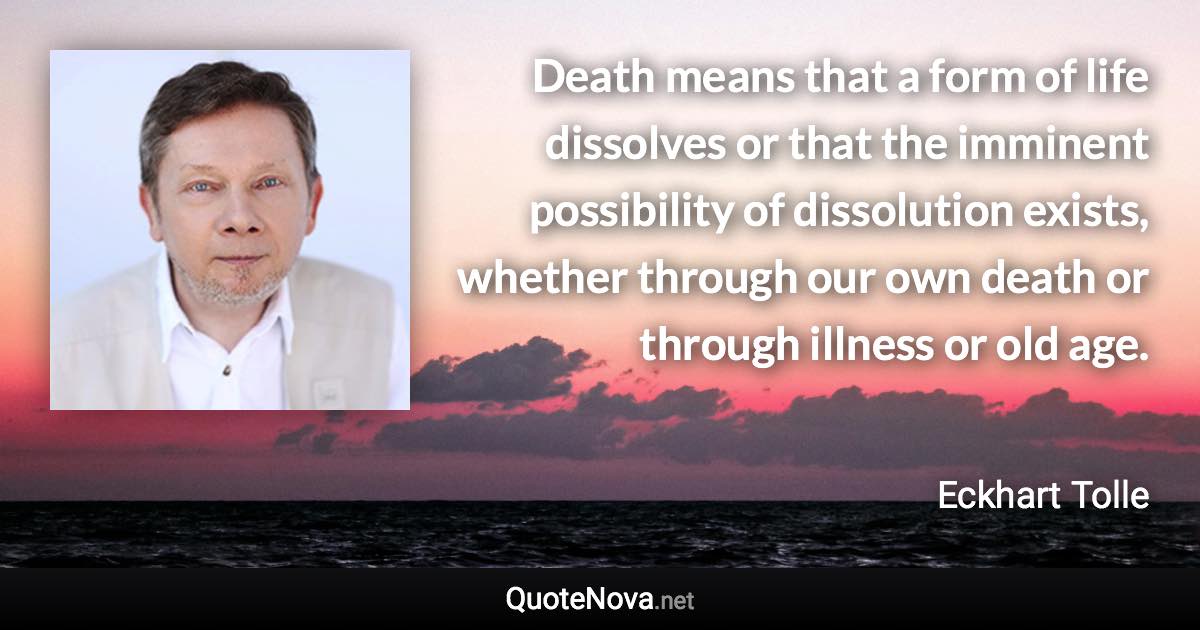 Death means that a form of life dissolves or that the imminent possibility of dissolution exists, whether through our own death or through illness or old age. - Eckhart Tolle quote