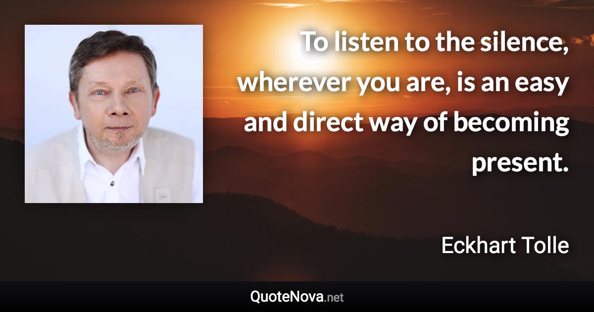 To listen to the silence, wherever you are, is an easy and direct way of becoming present. - Eckhart Tolle quote