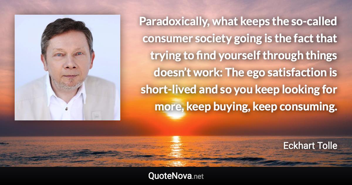 Paradoxically, what keeps the so-called consumer society going is the fact that trying to find yourself through things doesn’t work: The ego satisfaction is short-lived and so you keep looking for more, keep buying, keep consuming. - Eckhart Tolle quote