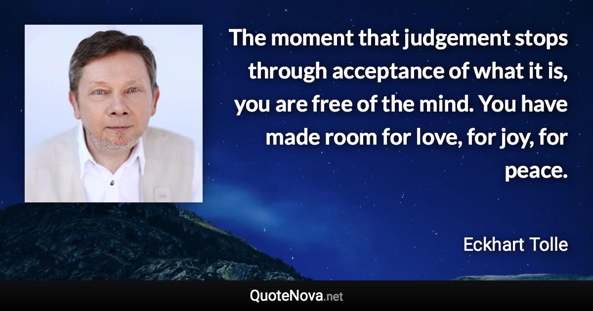 The moment that judgement stops through acceptance of what it is, you are free of the mind. You have made room for love, for joy, for peace. - Eckhart Tolle quote